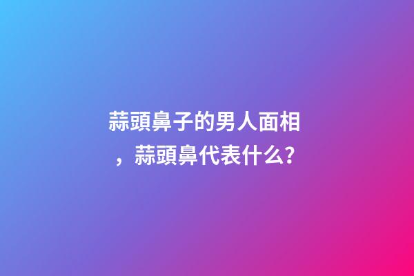 蒜頭鼻子的男人面相，蒜頭鼻代表什么？